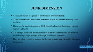 JUNK DIMENSION
• A junk dimension is a group of attributes of low cardinality.
• It contains different or various attributes which are unrelated to any other
attribute.
• These can be used to implement RCD (rapidly changing dimension) such as
flags, weights etc.
• It is a single table with a combination of different and unrelated attributes to
avoid having a large number of foreign keys in the fact table.
• They are often created to manage the foreign keys created by rapidly changing
dimensions.
UMAIR SAEED
 