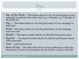Time

 Day of the Week – This feature allows to view the performance of your
   campaign on particular Day of the week. E.g. 1st Monday v/s 2nd Monday of
   the month etc.
 Day – This feature allows to view the performance of your campaign on
   daily basis
 Week - This feature allows to view the performance of your campaign
   week over week
 Month – This feature enables Month over Month Performance report
 Quarter – By using this feature Quarter by Quarter performance report
   will be generated
 Year – yearly performance
 Hour of Day – The Stats shows Hour by Hour performance of the Day .
   This feature is used very commonly to see the trend in 24 hours of the day


http://www.baburajdevi.blogspot.com
 