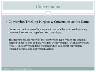 Conversions


   Conversion Tracking Purpose & Conversion Action Name

     Conversion action name" is a segment that enables us to see how many
     times each conversion type has been completed .

     This feature enable report of the “conversion type” which are original
     defined under “Tools and analysis tab  conversions - All conversions
     types”. The conversion type triggered when you select conversion
     tracking purpose and Conversion Action




http://www.baburajdevi.blogspot.com
 