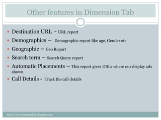 Other features in Dimension Tab

 Destination URL                     - URL report
 Demographics                 –      Demographic report like age, Gender etc

 Geographic   – Geo Report
   Search term – Search Query report
   Automatic Placements – This report gives URLs where our display ads
    shown.
 Call Details - Track the call details




http://www.baburajdevi.blogspot.com
 
