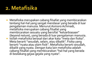  Metafisika merupakan cabang filsafat yang membicarakan
tentang hal-hal yang sangat mendasar yang berada di luar
pengalaman manusia. Menurut Asmoro Achmadi,
metafisika merupakan cabang filsafat yang
membicarakan sesuatu yang bersifat “keluarbiasaan”
(beyond nature), yang berada di luar pengalaman manusia.
 Istilah metafisika berasal dari akar kata “meta dan fisika”.
Meta berarti “sesudah, selain, atau dibalik”. Fisika yang
berarti “nyata atau alam fisik”. Metafisika berarti sesudah,
dibalik yang nyata. Dengan kata lain metafisika adalah
cabang filsafat yang membicarakan “hal-hal yang berada
di bealakang gejaa-gejala yang nyata”.
 