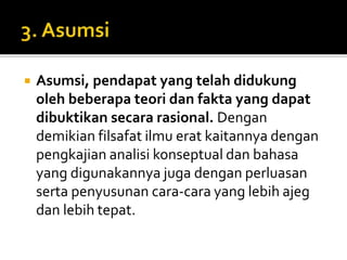  Asumsi, pendapat yang telah didukung
oleh beberapa teori dan fakta yang dapat
dibuktikan secara rasional. Dengan
demikian filsafat ilmu erat kaitannya dengan
pengkajian analisi konseptual dan bahasa
yang digunakannya juga dengan perluasan
serta penyusunan cara-cara yang lebih ajeg
dan lebih tepat.
 