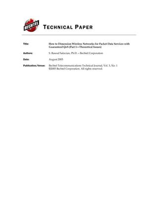 TECHNICAL PAPER
Title: How to Dimension Wireless Networks for Packet Data Services with
Guaranteed QoS (Part 1—Theoretical Issues)
Authors: S. Rasoul Safavian, Ph.D.—Bechtel Corporation
Date: August 2005
Publication/Venue: Bechtel Telecommunications Technical Journal, Vol. 3, No. 1
©2005 Bechtel Corporation. All rights reserved.
 