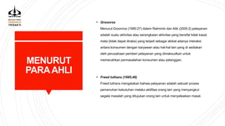 MENURUT
PARAAHLI
 Groonros
Menurut Groonros (1990:27) dalam Ratminto dan Atik (2005:2) pelayanan
adalah suatu aktivitas atau serangkaian aktivitas yang bersifat tidak kasat
mata (tidak dapat diraba) yang terjadi sebagai akibat adanya interaksi
antara konsumen dengan karyawan atau hal-hal lain yang di sediakan
oleh perusahaan pemberi pelayanan yang dimaksudkan untuk
memecahkan permasalahan konsumen atau pelanggan.
 Freed luthans (1995;46)
Freed luthans mengatakan bahwa pelayanan adalah sebuah proses
pemenuhan kebutuhan melalui aktifitas orang lain yang menyangkut
segala masalah yang ditujukan orang lain untuk menyeleaikan masal.
 