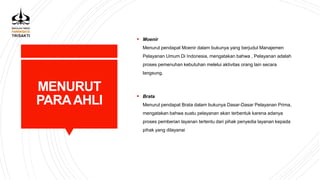 MENURUT
PARAAHLI
 Moenir
Menurut pendapat Moenir dalam bukunya yang berjudul Manajemen
Pelayanan Umum Di Indonesia, mengatakan bahwa , Pelayanan adalah
proses pemenuhan kebutuhan melelui aktivitas orang lain secara
langsung.
 Brata
Menurut pendapat Brata dalam bukunya Dasar-Dasar Pelayanan Prima,
mengatakan bahwa suatu pelayanan akan terbentuk karena adanya
proses pemberian layanan tertentu dari pihak penyedia layanan kepada
pihak yang dilayanai
 