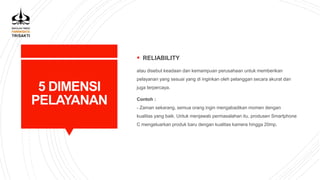 5 DIMENSI
PELAYANAN
 RELIABILITY
atau disebut keadaan dan kemampuan perusahaan untuk memberikan
pelayanan yang sesuai yang di inginkan oleh pelanggan secara akurat dan
juga terpercaya.
Contoh :
- Zaman sekarang, semua orang ingin mengabadikan momen dengan
kualitas yang baik. Untuk menjawab permasalahan itu, produsen Smartphone
C mengeluarkan produk baru dengan kualitas kamera hingga 20mp.
 