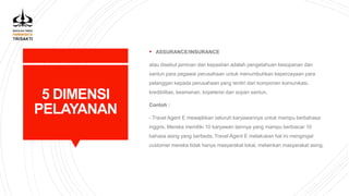 5 DIMENSI
PELAYANAN
 ASSURANCE/INSURANCE
atau disebut jaminan dan kepastian adalah pengetahuan kesopanan dan
santun para pegawai perusahaan untuk menumbuhkan kepercayaan para
pelanggan kepada perusahaan yang terdiri dari komponen komunikasi,
kredibilitas, keamanan, kopetensi dan sopan santun.
Contoh :
- Travel Agent E mewajibkan seluruh karyawannya untuk mampu berbahasa
inggris. Mereka memiliki 10 karyawan lainnya yang mampu berbiacar 10
bahasa asing yang berbeda. Travel Agent E melakukan hal ini mengingat
customer mereka tidak hanya masyarakat lokal, melainkan masyarakat asing.
 