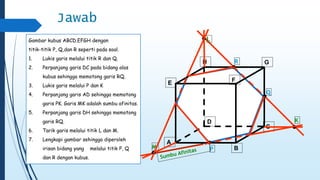 C 
B 
A 
D 
E 
H G 
F 
Q 
R 
P 
K 
L 
M 
Jawab 
Gambar kubus ABCD.EFGH dengan 
titik-titik P, Q,dan R seperti pada soal. 
1. Lukis garis melalui titik R dan Q. 
2. Perpanjang garis DC pada bidang alas 
kubus sehingga memotong garis RQ. 
3. Lukis garis melalui P dan K 
4. Perpanjang garis AD sehingga memotong 
garis PK. Garis MK adalah sumbu afinitas. 
5. Perpanjang garis DH sehingga memotong 
garis RQ. 
6. Tarik garis melalui titik L dan M. 
7. Lengkapi gambar sehingga diperoleh 
irisan bidang yang melalui titik P, Q 
dan R dengan kubus. 
 
