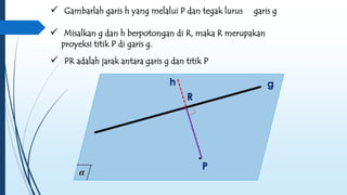  Gambarlah garis h yang melalui P dan tegak lurus garis g 
 Misalkan g dan h berpotongan di R, maka R merupakan 
 PR adalah jarak antara garis g dan titik P 
h g 
. 
P 
proyeksi titik P di garis g. 
.R 
 
