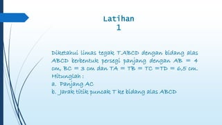 Latihan 
1 
Diketahui limas tegak T.ABCD dengan bidang alas 
ABCD berbentuk persegi panjang dengan AB = 4 
cm, BC = 3 cm dan TA = TB = TC =TD = 6,5 cm. 
Hitunglah : 
a. Panjang AC 
b. Jarak titik puncak T ke bidang alas ABCD 
 