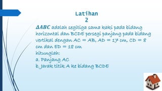 Latihan 
2 
휟푨푩푪 adalah segitiga sama kaki pada bidang 
horizontal dan BCDE persegi panjang pada bidang 
vertikal dengan AC = AB, AD = 17 cm, CD = 8 
cm dan ED = 18 cm 
hitunglah: 
a. Panjang AC 
b. Jarak titik A ke bidang BCDE 
 