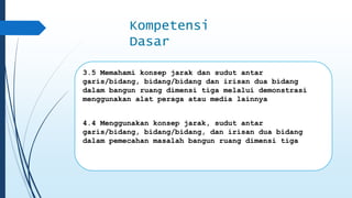 Kompetensi 
Dasar 
3.5 Memahami konsep jarak dan sudut antar 
garis/bidang, bidang/bidang dan irisan dua bidang 
dalam bangun ruang dimensi tiga melalui demonstrasi 
menggunakan alat peraga atau media lainnya 
4.4 Menggunakan konsep jarak, sudut antar 
garis/bidang, bidang/bidang, dan irisan dua bidang 
dalam pemecahan masalah bangun ruang dimensi tiga 
 