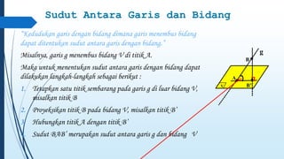 Sudut Antara Garis dan Bidang 
“Kedudukan garis dengan bidang dimana garis menembus bidang 
dapat ditentukan sudut antara garis dengan bidang.” 
Misalnya, garis g menembus bidang V di titik A. 
Maka untuk menentukan sudut antara garis dengan bidang dapat 
dilakukan langkah-langkah sebagai berikut : 
1. Tetapkan satu titik sembarang pada garis g di luar bidang V, 
misalkan titik B 
2. Proyeksikan titik B pada bidang V, misalkan titik B’ 
3. Hubungkan titik A dengan titik B’ 
4. Sudut BAB’ merupakan sudut antara garis g dan bidang V 
V 
g 
A 
B 
B’ 
a 
 