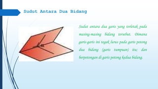 Sudut Antara Dua Bidang 
Sudut antara dua garis yang terletak pada 
masing-masing bidang tersebut. Dimana 
garis-garis ini tegak lurus pada garis potong 
dua bidang (garis tumpuan) itu; dan 
berpotongan di garis potong kedua bidang. 
 