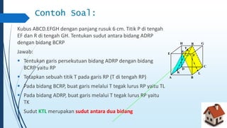 Contoh Soal: 
Kubus ABCD.EFGH dengan panjang rusuk 6 cm. Titik P di tengah 
EF dan R di tengah GH. Tentukan sudut antara bidang ADRP 
dengan bidang BCRP 
Jawab: 
 Tentukan garis persekutuan bidang ADRP dengan bidang 
BCRP yaitu RP 
 Tetapkan sebuah titik T pada garis RP (T di tengah RP) 
 Pada bidang BCRP, buat garis melalui T tegak lurus RP yaitu TL 
 Pada bidang ADRP, buat garis melalui T tegak lurus RP yaitu 
TK 
 Sudut KTL merupakan sudut antara dua bidang 
A 
H G 
C 
B 
E 
F 
D 
R 
P 
K 
T 
L 
 