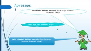 Apreseps 
i Pernahkah kalian melihat film tiga dimensi 
dimensi (3D)? 
Jadi apa itu dimensi tiga? 
Lalu bisakah kalian menyebutkan bangun-bangun 
dimensi tiga? 
 