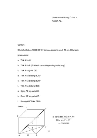 Jarak antara bidang G dan H
Adalah AB.
Contoh :
Diketahui kubus ABCD.EFGH dengan panjang rusuk 10 cm. Hitunglah
jarak antara :
a. Titik A ke H
b. Titik A ke P (P adalah perpotongan diagonal ruang)
c. Titik A ke garis CE
d. Titik A ke bidang BCGF
e. Titik A ke bidang BDHF
f. Titik A ke bidang BDE
g. Garis AE ke garis CG
h. Garis AE ke garis CG
i. Bidang ABCD ke EFGH
Jawab :
a. Jarak titik A ke H = AH
AH =
22
DHAD +
= 100100 +
10
A B
C
D
G
E
F
H
10
P
R
 