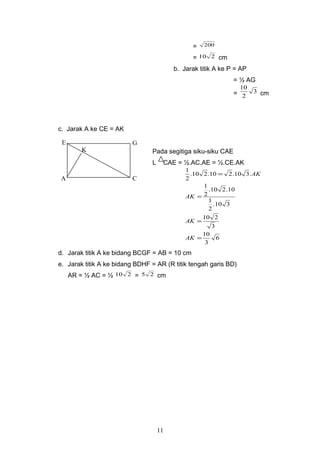 = 200
= 210 cm
b. Jarak titik A ke P = AP
= ½ AG
= 3
2
10
cm
c. Jarak A ke CE = AK
Pada segitiga siku-siku CAE
L CAE = ½.AC.AE = ½.CE.AK
6
3
10
3
210
310.
2
1
10.210.
2
1
.310.210.210.
2
1
=
=
=
=
AK
AK
AK
AK
d. Jarak titik A ke bidang BCGF = AB = 10 cm
e. Jarak titik A ke bidang BDHF = AR (R titik tengah garis BD)
AR = ½ AC = ½ 210 = 25 cm
11
A C
GE
K
 