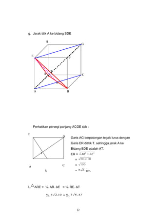 g. Jarak titik A ke bidang BDE
Perhatikan persegi panjang ACGE sbb :
Garis AG berpotongan tegak lurus dengan
Garis ER dititik T, sehingga jarak A ke
Bidang BDE adalah AT.
ER =
22
AEAR +
= 10050 +
= 150
= 65 cm.
L. ARE = ½. AR. AE = ½. RE. AT
½. 10.25 = ½ . AT.65
12
A C
G
E
R
T
T
D
F
A B
C
G
H
E
R
 