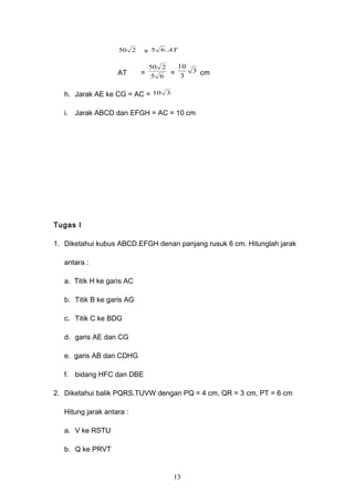 250 = AT.65
AT = 65
250
= 3
3
10
cm
h. Jarak AE ke CG = AC = 310
i. Jarak ABCD dan EFGH = AC = 10 cm
Tugas I
1. Diketahui kubus ABCD.EFGH denan panjang rusuk 6 cm. Hitunglah jarak
antara :
a. Titik H ke garis AC
b. Titik B ke garis AG
c. Titik C ke BDG
d. garis AE dan CG
e. garis AB dan CDHG
f. bidang HFC dan DBE
2. Diketahui balik PQRS.TUVW dengan PQ = 4 cm, QR = 3 cm, PT = 6 cm
Hitung jarak antara :
a. V ke RSTU
b. Q ke PRVT
13
 