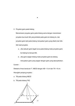 2. Proyeksi garis pada bidang
Menentukan proyeksi garis pada bidang sama dengan menentukan
proyeksi dua buah titik yang terletak pada garis ke bidang itu, dan
proyeksi garis tadi pada bidang merupakan garis yang ditarik dari titik-
titik hasil proyeksi.
a. Jika sebuah garis tegak lurus pada bidang maka proyeksi garis
ke bidang itu berupa titik.
b. Jika garis sejajar bidang maka proyeksi garis ke bidang
merupakan garis yang sejajar dengan garis yang diproyeksikan.
Contoh :
Diketahui limas beraturan T. ABCD dengan AB = 5 cm dan TA = 8 cm.
Hitunglah panjang proyeksi :
a. TB pada bidang ABCD
b. TB pada bidang TAC
15
A B
CD
T
O
 