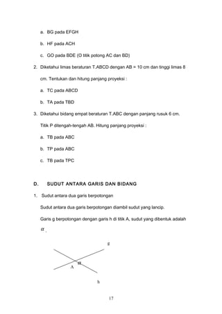 a. BG pada EFGH
b. HF pada ACH
c. GO pada BDE (O titik potong AC dan BD)
2. Diketahui limas beraturan T.ABCD dengan AB = 10 cm dan tinggi limas 8
cm. Tentukan dan hitung panjang proyeksi :
a. TC pada ABCD
b. TA pada TBD
3. Diketahui bidang empat beraturan T.ABC dengan panjang rusuk 6 cm.
Titik P ditengah-tengah AB. Hitung panjang proyeksi :
a. TB pada ABC
b. TP pada ABC
c. TB pada TPC
D. SUDUT ANTARA GARIS DAN BIDANG
1. Sudut antara dua garis berpotongan
Sudut antara dua garis berpotongan diambil sudut yang lancip.
Garis g berpotongan dengan garis h di titik A, sudut yang dibentuk adalah
α .
17
g
h
A
α
 