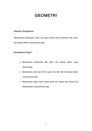 GEOMETRI
Standar Kompetensi :
Menentukan kedudukan, jarak, dan besar sudut yang melibatkan titik, garis,
dan bidang dalam ruang dimensi tiga.
Kompetensi Dasar :
• Menentukan kedudukan titik, garis, dan bidang dalam ruang
dimensi tiga.
• Menentukan jarak dari titik ke garis dan dari titik ke bidang dalam
ruang dimensi tiga.
• Menentukan besar sudut antara garis dan bidang dan antara dua
bidang dalam ruang dimensi tiga.
2
 