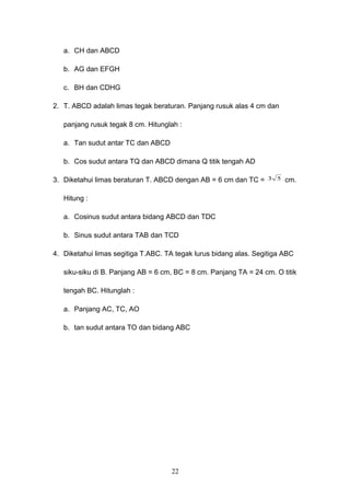 a. CH dan ABCD
b. AG dan EFGH
c. BH dan CDHG
2. T. ABCD adalah limas tegak beraturan. Panjang rusuk alas 4 cm dan
panjang rusuk tegak 8 cm. Hitunglah :
a. Tan sudut antar TC dan ABCD
b. Cos sudut antara TQ dan ABCD dimana Q titik tengah AD
3. Diketahui limas beraturan T. ABCD dengan AB = 6 cm dan TC = 53 cm.
Hitung :
a. Cosinus sudut antara bidang ABCD dan TDC
b. Sinus sudut antara TAB dan TCD
4. Diketahui limas segitiga T.ABC. TA tegak lurus bidang alas. Segitiga ABC
siku-siku di B. Panjang AB = 6 cm, BC = 8 cm. Panjang TA = 24 cm. O titik
tengah BC. Hitunglah :
a. Panjang AC, TC, AO
b. tan sudut antara TO dan bidang ABC
22
 