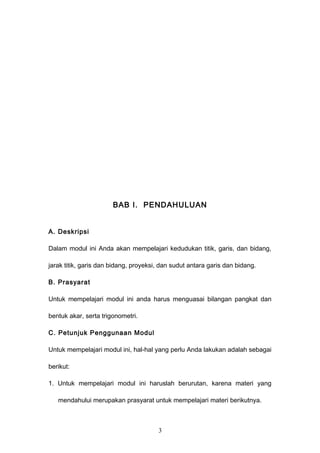 BAB I. PENDAHULUAN
A. Deskripsi
Dalam modul ini Anda akan mempelajari kedudukan titik, garis, dan bidang,
jarak titik, garis dan bidang, proyeksi, dan sudut antara garis dan bidang.
B. Prasyarat
Untuk mempelajari modul ini anda harus menguasai bilangan pangkat dan
bentuk akar, serta trigonometri.
C. Petunjuk Penggunaan Modul
Untuk mempelajari modul ini, hal-hal yang perlu Anda lakukan adalah sebagai
berikut:
1. Untuk mempelajari modul ini haruslah berurutan, karena materi yang
mendahului merupakan prasyarat untuk mempelajari materi berikutnya.
3
 