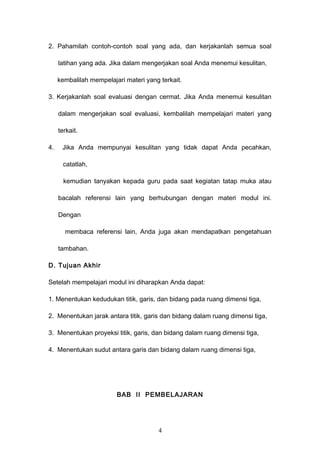 2. Pahamilah contoh-contoh soal yang ada, dan kerjakanlah semua soal
latihan yang ada. Jika dalam mengerjakan soal Anda menemui kesulitan,
kembalilah mempelajari materi yang terkait.
3. Kerjakanlah soal evaluasi dengan cermat. Jika Anda menemui kesulitan
dalam mengerjakan soal evaluasi, kembalilah mempelajari materi yang
terkait.
4. Jika Anda mempunyai kesulitan yang tidak dapat Anda pecahkan,
catatlah,
kemudian tanyakan kepada guru pada saat kegiatan tatap muka atau
bacalah referensi lain yang berhubungan dengan materi modul ini.
Dengan
membaca referensi lain, Anda juga akan mendapatkan pengetahuan
tambahan.
D. Tujuan Akhir
Setelah mempelajari modul ini diharapkan Anda dapat:
1. Menentukan kedudukan titik, garis, dan bidang pada ruang dimensi tiga,
2. Menentukan jarak antara titik, garis dan bidang dalam ruang dimensi tiga,
3. Menentukan proyeksi titik, garis, dan bidang dalam ruang dimensi tiga,
4. Menentukan sudut antara garis dan bidang dalam ruang dimensi tiga,
BAB II PEMBELAJARAN
4
 