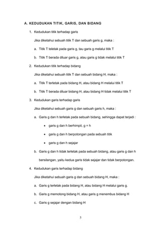A. KEDUDUKAN TITIK, GARIS, DAN BIDANG
1. Kedudukan titik terhadap garis
Jika diketahui sebuah titik T dan sebuah garis g, maka :
a. Titik T teletak pada garis g, tau garis g melalui titik T
b. Titik T berada diluar garis g, atau garis g tidak melalui titik T
2. Kedudukan titik terhadap bidang
Jika diketahui sebuah titik T dan sebuah bidang H, maka :
a. Titik T terletak pada bidang H, atau bidang H melalui titik T
b. Titik T berada diluar bidang H, atau bidang H tidak melalui titik T
3. Kedudukan garis terhadap garis
Jika diketahui sebuah garis g dan sebuah garis h, maka :
a. Garis g dan h terletak pada sebuah bidang, sehingga dapat terjadi :
• garis g dan h berhimpit, g = h
• garis g dan h berpotongan pada sebuah titik
• garis g dan h sejajar
b. Garis g dan h tidak terletak pada sebuah bidang, atau garis g dan h
bersilangan, yaitu kedua garis tidak sejajar dan tidak berpotongan.
4. Kedudukan garis terhadap bidang
Jika diketahui sebuah garis g dan sebuah bidang H, maka :
a. Garis g terletak pada bidang H, atau bidang H melalui garis g.
b. Garis g memotong bidang H, atau garis g menembus bidang H
c. Garis g sejajar dengan bidang H
5
 
