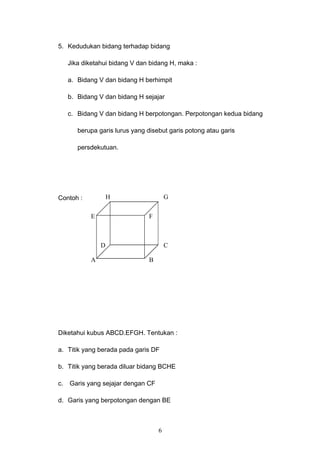 5. Kedudukan bidang terhadap bidang
Jika diketahui bidang V dan bidang H, maka :
a. Bidang V dan bidang H berhimpit
b. Bidang V dan bidang H sejajar
c. Bidang V dan bidang H berpotongan. Perpotongan kedua bidang
berupa garis lurus yang disebut garis potong atau garis
persdekutuan.
Contoh :
Diketahui kubus ABCD.EFGH. Tentukan :
a. Titik yang berada pada garis DF
b. Titik yang berada diluar bidang BCHE
c. Garis yang sejajar dengan CF
d. Garis yang berpotongan dengan BE
6
A B
CD
E
GH
F
 