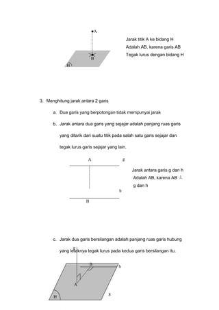 Jarak titik A ke bidang H
Adalah AB, karena garis AB
Tegak lurus dengan bidang H
3. Menghitung jarak antara 2 garis
a. Dua garis yang berpotongan tidak mempunyai jarak
b. Jarak antara dua garis yang sejajar adalah panjang ruas garis
yang ditarik dari suatu titik pada salah satu garis sejajar dan
tegak lurus garis sejajar yang lain.
Jarak antara garis g dan h
Adalah AB, karena AB ⊥
g dan h
c. Jarak dua garis bersilangan adalah panjang ruas garis hubung
yang letaknya tegak lurus pada kedua garis bersilangan itu.
8
A
B
H
g
h
A
B
h
g
A
B
H
 