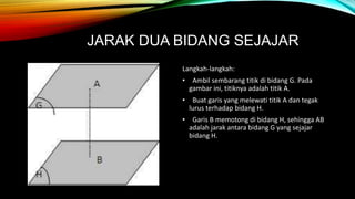 JARAK DUA BIDANG SEJAJAR
Langkah-langkah:
• Ambil sembarang titik di bidang G. Pada
gambar ini, titiknya adalah titik A.
• Buat garis yang melewati titik A dan tegak
lurus terhadap bidang H.
• Garis B memotong di bidang H, sehingga AB
adalah jarak antara bidang G yang sejajar
bidang H.
 
