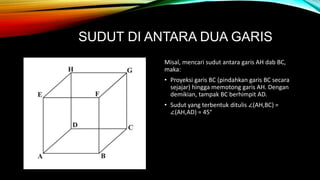 SUDUT DI ANTARA DUA GARIS
Misal, mencari sudut antara garis AH dab BC,
maka:
• Proyeksi garis BC (pindahkan garis BC secara
sejajar) hingga memotong garis AH. Dengan
demikian, tampak BC berhimpit AD.
• Sudut yang terbentuk ditulis ∠(AH,BC) =
∠(AH,AD) = 45°
 