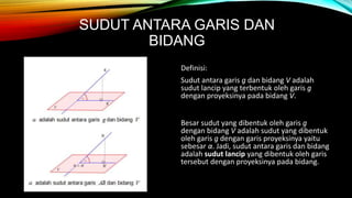 SUDUT ANTARA GARIS DAN
BIDANG
Definisi:
Sudut antara garis g dan bidang V adalah
sudut lancip yang terbentuk oleh garis g
dengan proyeksinya pada bidang V.
Besar sudut yang dibentuk oleh garis g
dengan bidang V adalah sudut yang dibentuk
oleh garis g dengan garis proyeksinya yaitu
sebesar α. Jadi, sudut antara garis dan bidang
adalah sudut lancip yang dibentuk oleh garis
tersebut dengan proyeksinya pada bidang.
 