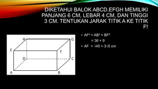DIKETAHUI BALOK ABCD.EFGH MEMILIKI
PANJANG 6 CM, LEBAR 4 CM, DAN TINGGI
3 CM. TENTUKAN JARAK TITIK A KE TITIK
F!
• AF² = AB² + BF²
= 36 + 9
• AF = √45 = 3√5 cm
 