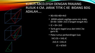 KUBUS ABCD.EFGH DENGAN PANJANG
RUSUK 4 CM. JARAK TITIK C KE BIDANG BDG
ADALAH....
• BG=DG=BD=4√2
• ΔDGB adalah segitiga sama sisi, maka
DI=IB= ½DB= 2√2 (I tengah-tengah AC)
• IC = DI= 2√2
• Tarik garis tegak lurus dari titik C ke
garis IG.
• Pakai rumus perbandingan luas
½IC.CG = ½IG.JC
2√2.4 = 2√6.JC
JC = 4/3√3
 