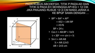 PADA KUBUS ABCDEFGH, TITIK P PADA AD DAN
TITIK Q PADA EH SEHINGGA AP=EQ = 12 CM.
JIKA PANJANG RUSUK 12√3 CM MAKA JARAK A
KE BPQF SAMA DENGAN …
• BP2 = BA2 + AP2
= 432 + 144 BP
= √576
BP = 24 c
• Cos t = AB:BP = ½√3
t = 30o ==> sin t = ½
• Sin t = AR:AB
½ = AR:12√3
AR = 2√3 cm
 