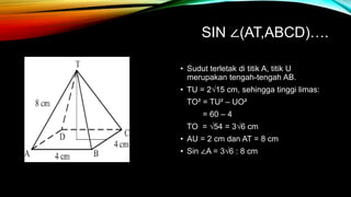 SIN ∠(AT,ABCD)….
• Sudut terletak di titik A, titik U
merupakan tengah-tengah AB.
• TU = 2√15 cm, sehingga tinggi limas:
TO² = TU² – UO²
= 60 – 4
TO = √54 = 3√6 cm
• AU = 2 cm dan AT = 8 cm
• Sin ∠A = 3√6 : 8 cm
 