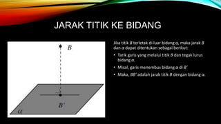JARAK TITIK KE BIDANG
Jika titik B terletak di luar bidang α, maka jarak B
dan α dapat ditentukan sebagai berikut:
• Tarik garis yang melalui titik B dan tegak lurus
bidang α.
• Misal, garis menembus bidang α di B’
• Maka, BB’ adalah jarak titik B dengan bidang α.
 