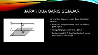 JARAK DUA GARIS SEJAJAR
Jarak antara dua garis sejajar dapat ditentukan
dengan:
• Buat garis yang memotong tegak lurus kedua
garis sejajar.
• Titik potongnya adalah titik A dan A’.
• Panjang ruas titik A dan A’ adalah jarak antara
garis g dan g’ yang sejajar.
 