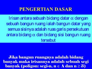 PENGERTIAN DASAR
Irisan antarasebuah bidang datar α dengan
sebuah bangun ruang ialah bangun datar yang
semuasisinyaadalah ruasgarispersekutuan
antarabidang α dan bidang sisi bangun ruang
tersebut
Jika bangun ruangnya adalah bidang
banyak maka irisannya adalah sebuah segi
banyak (poligon: segi-n, n ∈ A dan n ≥ 3)
 