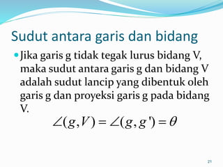 Sudut antara garis dan bidang
Jika garis g tidak tegak lurus bidang V,
maka sudut antara garis g dan bidang V
adalah sudut lancip yang dibentuk oleh
garis g dan proyeksi garis g pada bidang
V.
21
( , ) ( , ')
g V g g 
   
 