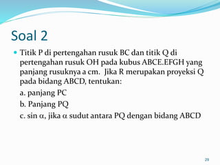 Soal 2
 Titik P di pertengahan rusuk BC dan titik Q di
pertengahan rusuk OH pada kubus ABCE.EFGH yang
panjang rusuknya a cm. Jika R merupakan proyeksi Q
pada bidang ABCD, tentukan:
a. panjang PC
b. Panjang PQ
c. sin , jika  sudut antara PQ dengan bidang ABCD
29
 