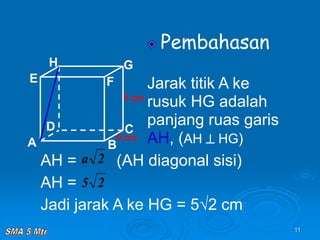 11
Pembahasan
Jarak titik A ke
rusuk HG adalah
panjang ruas garis
AH, (AH  HG)
A B
C
D
H
E F
G
5 cm
5 cm
AH = (AH diagonal sisi)
AH =
Jadi jarak A ke HG = 5√2 cm
2
a
2
5
 