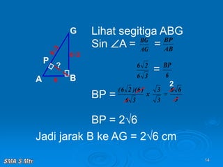 14
Lihat segitiga ABG
Sin A = =
=
BP =
BP = 2√6
A B
G
P
6
6√2
AG
BG
AB
BP
3
6
2
6
6
BP
3
6
)
6
)(
2
6
(
?
Jadi jarak B ke AG = 2√6 cm
3
6
6
3
3
x 
2
 