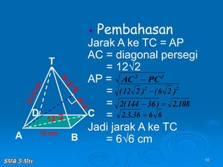 16
Pembahasan
Jarak A ke TC = AP
AC = diagonal persegi
= 12√2
AP =
=
=
=
Jadi jarak A ke TC
= 6√6 cm
12 cm
T
C
A B
D
P
2
2
PC
AC 
2
2
)
2
6
(
)
2
12
( 
108
.
2
)
36
144
(
2 

6
6
36
.
3
.
2 
 