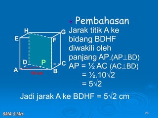 23
Pembahasan
Jarak titik A ke
bidang BDHF
diwakili oleh
panjang AP.(APBD)
AP = ½ AC (ACBD)
= ½.10√2
= 5√2
A B
C
D
H
E F
G
10 cm
P
Jadi jarak A ke BDHF = 5√2 cm
 