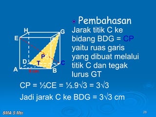 28
Pembahasan
Jarak titik C ke
bidang BDG = CP
yaitu ruas garis
yang dibuat melalui
titik C dan tegak
lurus GT
A B
C
D
H
E F
G
9 cm
P
T
CP = ⅓CE = ⅓.9√3 = 3√3
Jadi jarak C ke BDG = 3√3 cm
 